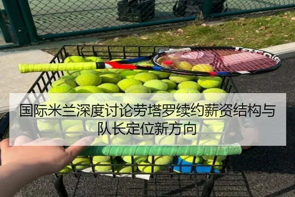国际米兰深度讨论劳塔罗续约薪资结构与队长定位新方向
