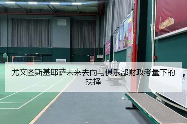 尤文图斯基耶萨未来去向与俱乐部财政考量下的抉择