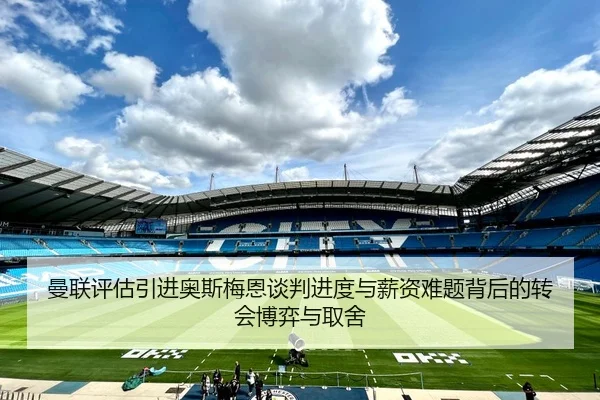 曼联评估引进奥斯梅恩谈判进度与薪资难题背后的转会博弈与取舍