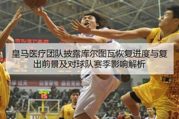 皇马医疗团队披露库尔图瓦恢复进度与复出前景及对球队赛季影响解析