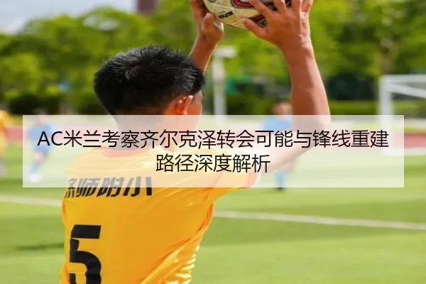 AC米兰考察齐尔克泽转会可能与锋线重建路径深度解析