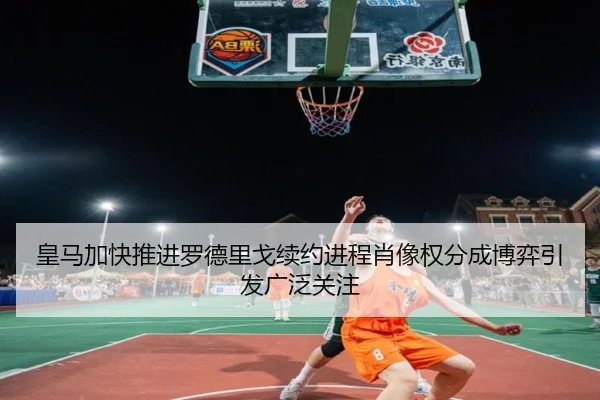 皇马加快推进罗德里戈续约进程肖像权分成博弈引发广泛关注